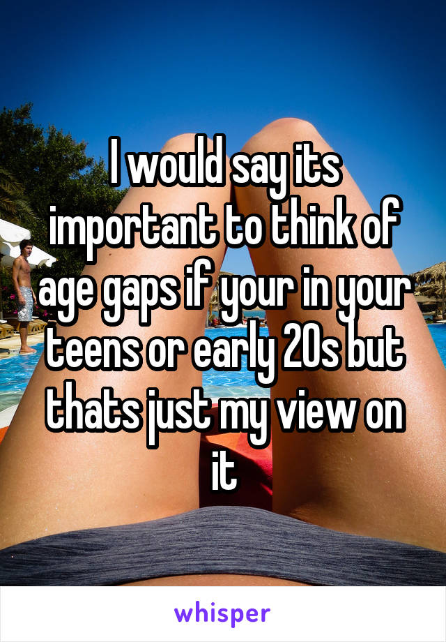 I would say its important to think of age gaps if your in your teens or early 20s but thats just my view on it