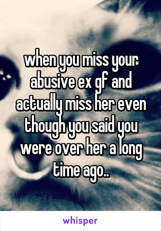 when you miss your abusive ex gf and actually miss her even though you said you were over her a long time ago..