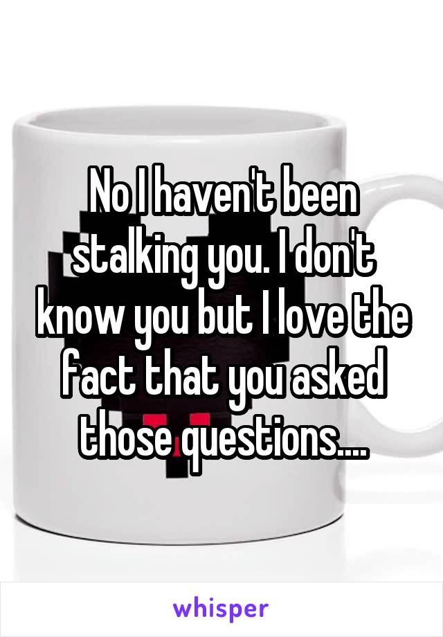 No I haven't been stalking you. I don't know you but I love the fact that you asked those questions....