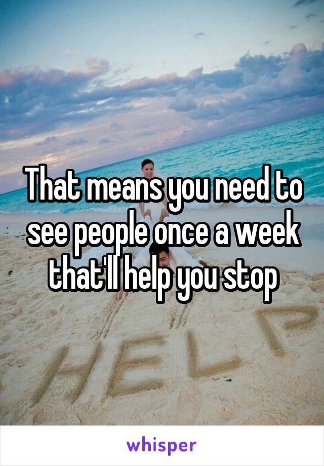 That means you need to see people once a week that'll help you stop