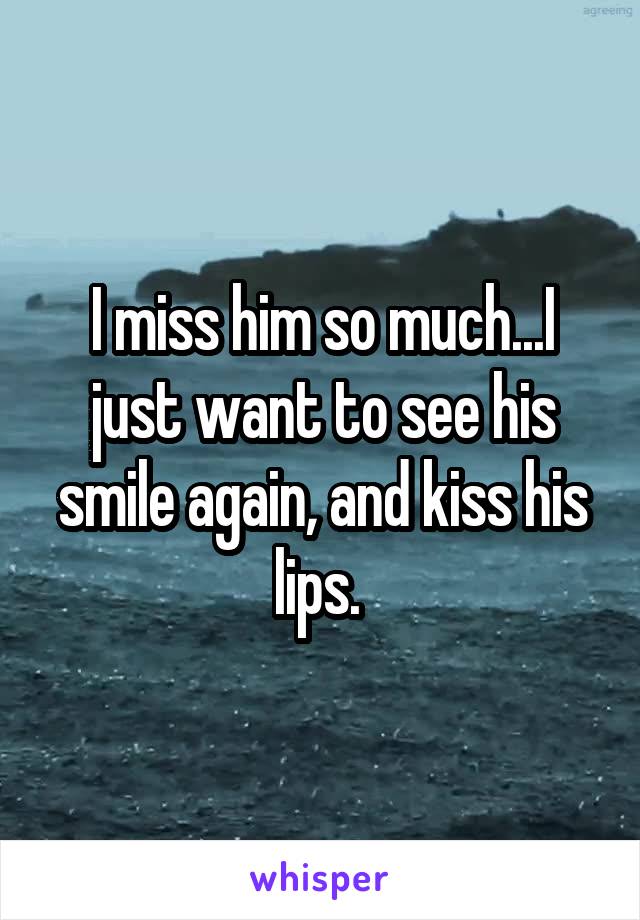 I miss him so much...I just want to see his smile again, and kiss his lips. 