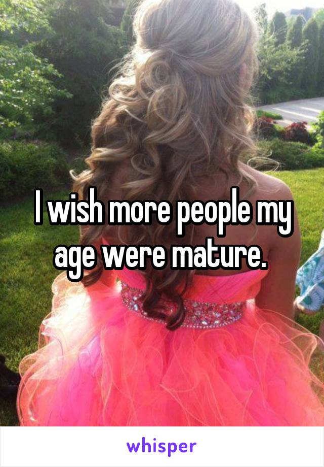 I wish more people my age were mature. 