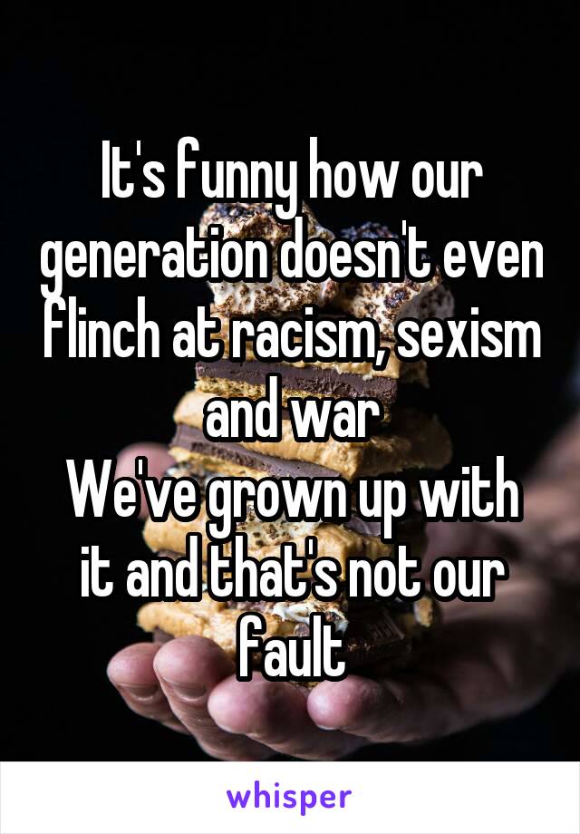 It's funny how our generation doesn't even flinch at racism, sexism and war
We've grown up with it and that's not our fault