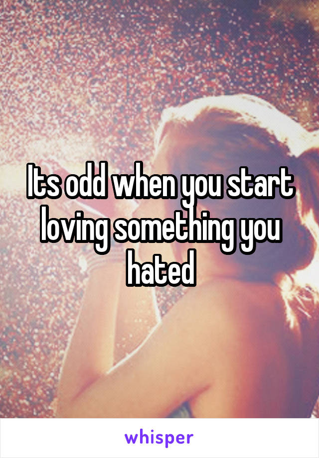 Its odd when you start loving something you hated