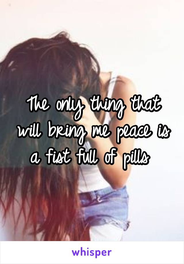 The only thing that will bring me peace is a fist full of pills 