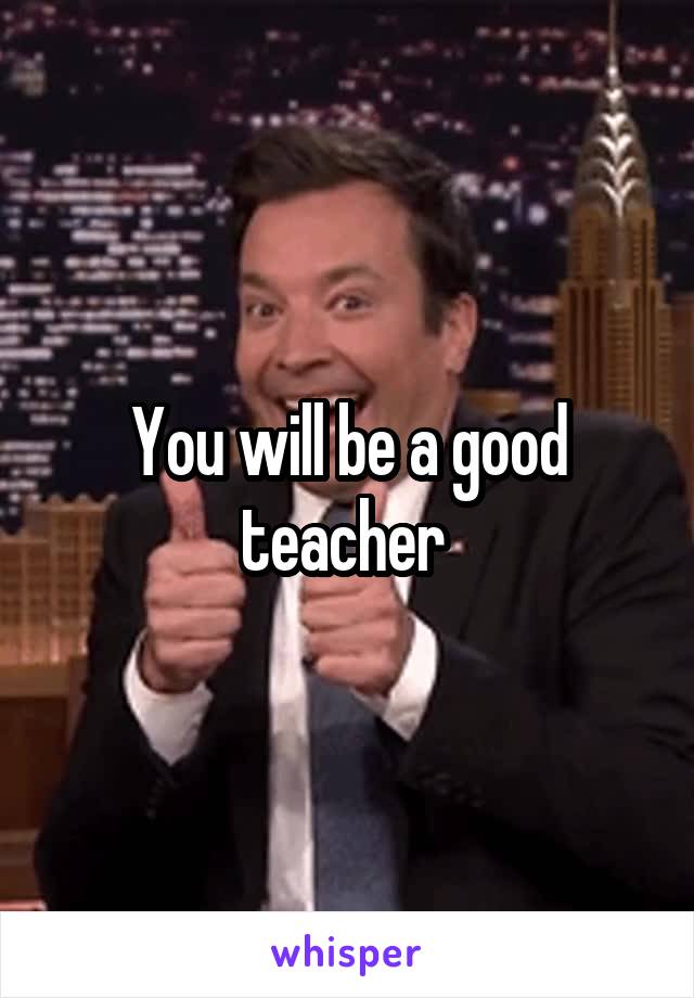 You will be a good teacher 