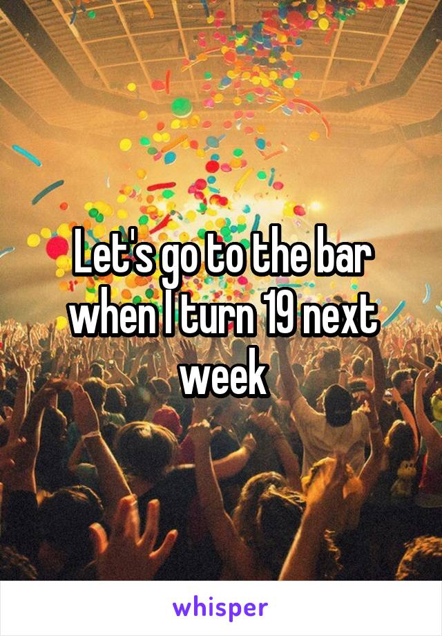 Let's go to the bar when I turn 19 next week