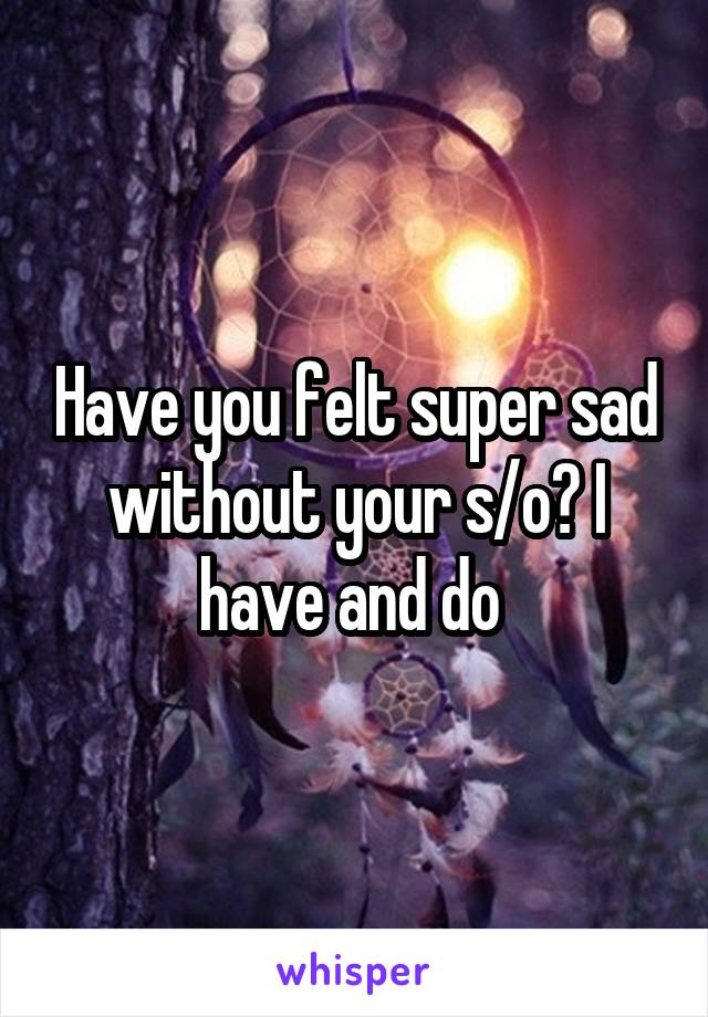 Have you felt super sad without your s/o? I have and do 