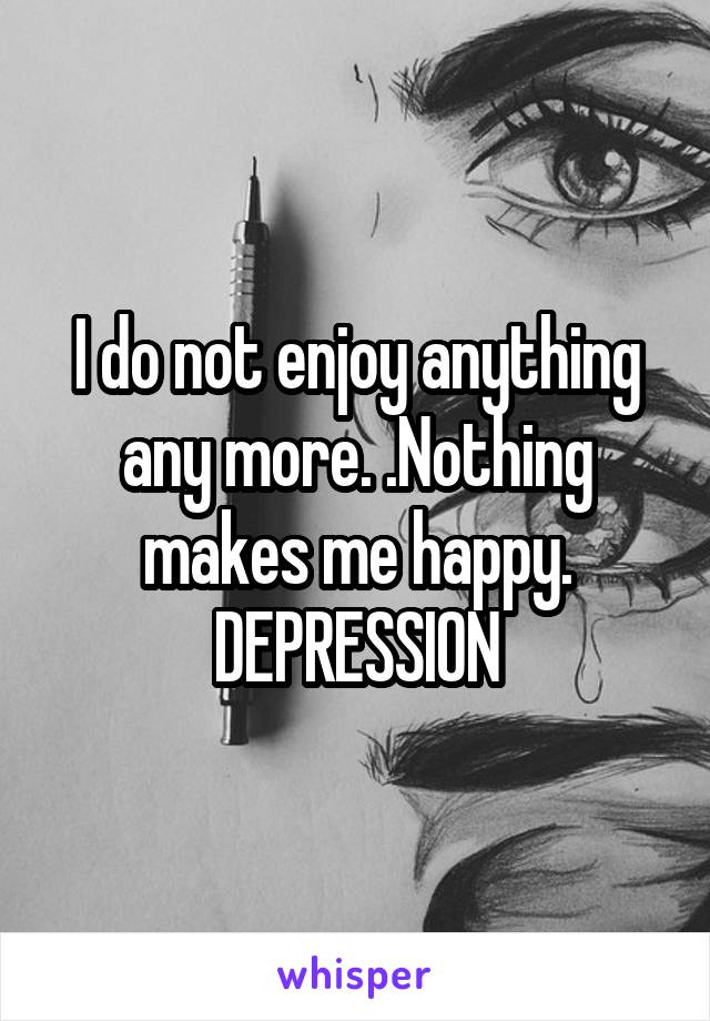 I do not enjoy anything any more. .Nothing makes me happy. DEPRESSION