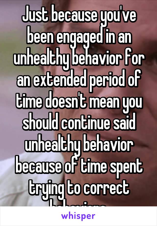 Just because you've been engaged in an unhealthy behavior for an extended period of time doesn't mean you should continue said unhealthy behavior because of time spent trying to correct behaviors.