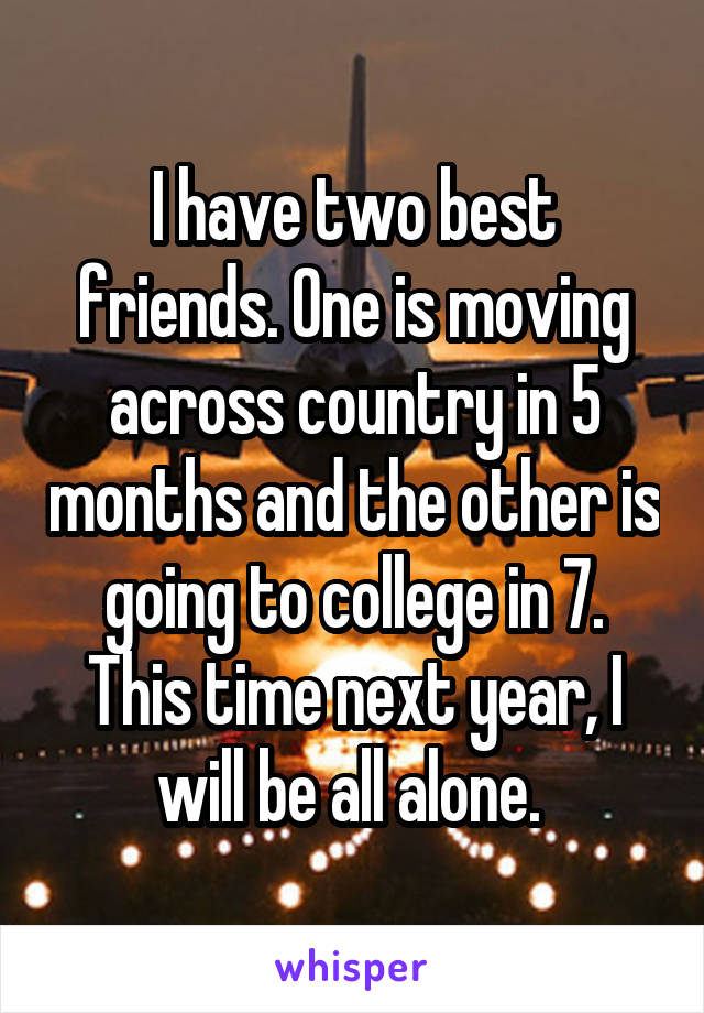 I have two best friends. One is moving across country in 5 months and the other is going to college in 7. This time next year, I will be all alone. 