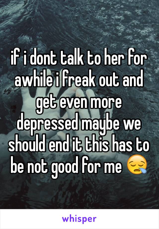 if i dont talk to her for awhile i freak out and get even more depressed maybe we should end it this has to be not good for me 😪