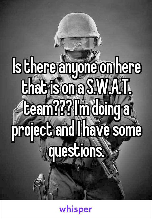 Is there anyone on here that is on a S.W.A.T. team??? I'm doing a project and I have some questions.