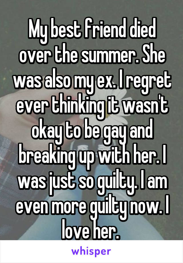 My best friend died over the summer. She was also my ex. I regret ever thinking it wasn't okay to be gay and breaking up with her. I was just so guilty. I am even more guilty now. I love her. 
