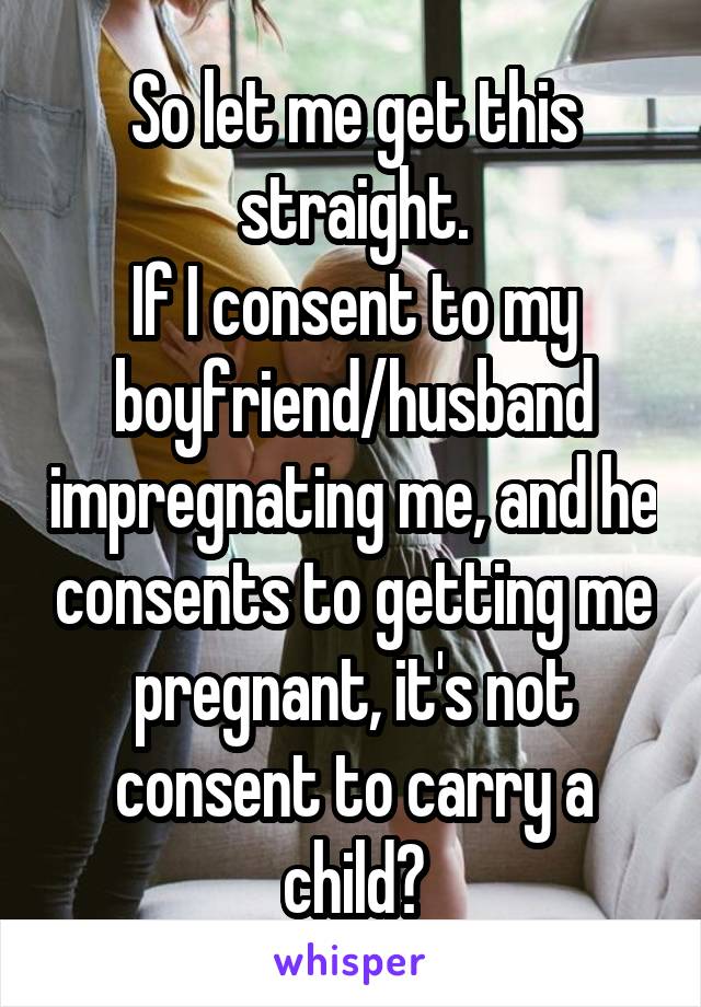 So let me get this straight.
If I consent to my boyfriend/husband impregnating me, and he consents to getting me pregnant, it's not consent to carry a child?