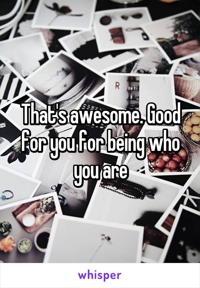 That's awesome. Good for you for being who you are