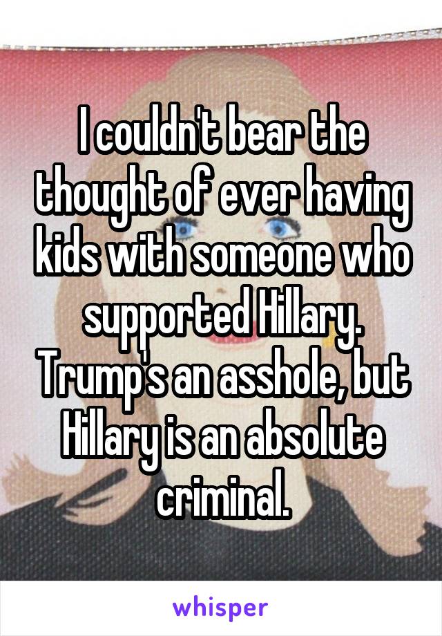I couldn't bear the thought of ever having kids with someone who supported Hillary. Trump's an asshole, but Hillary is an absolute criminal.