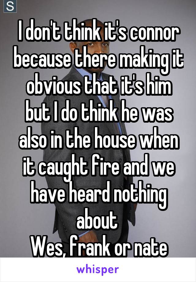 I don't think it's connor because there making it obvious that it's him but I do think he was also in the house when it caught fire and we have heard nothing about 
Wes, frank or nate