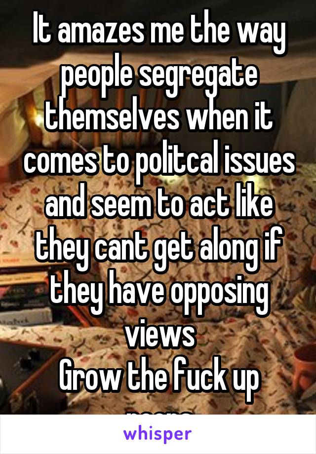It amazes me the way people segregate themselves when it comes to politcal issues and seem to act like they cant get along if they have opposing views
Grow the fuck up peeps