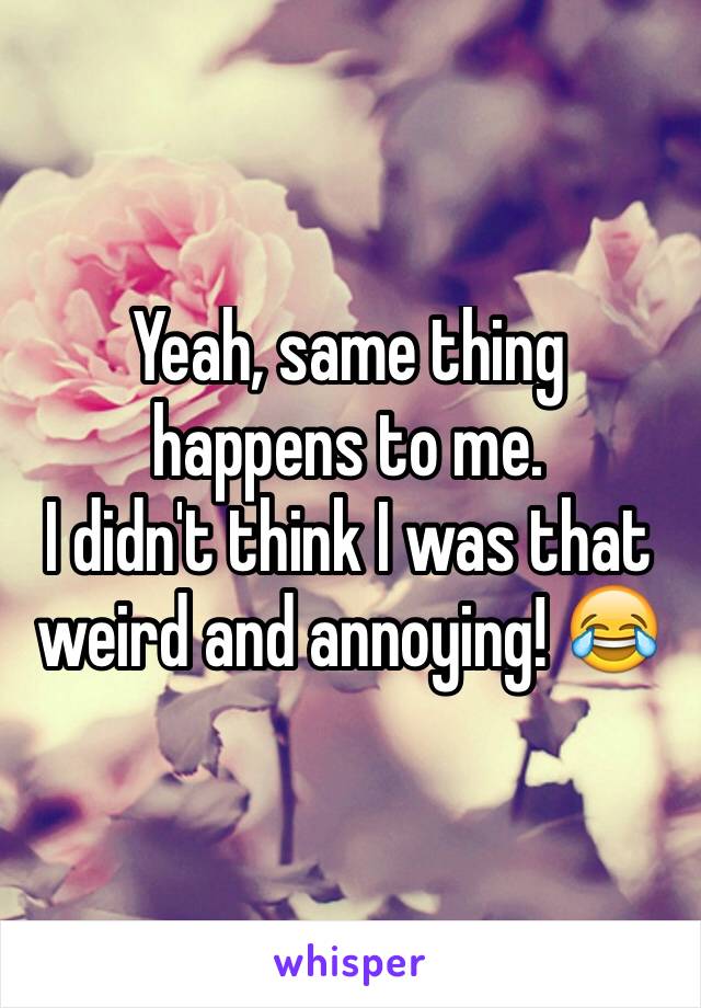 Yeah, same thing happens to me.
I didn't think I was that weird and annoying! 😂