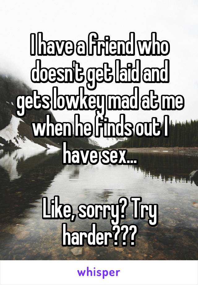 I have a friend who doesn't get laid and gets lowkey mad at me when he finds out I have sex...

Like, sorry? Try harder???