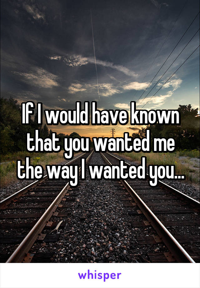 If I would have known that you wanted me the way I wanted you...