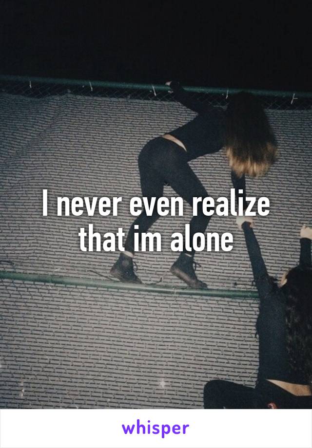 I never even realize that im alone