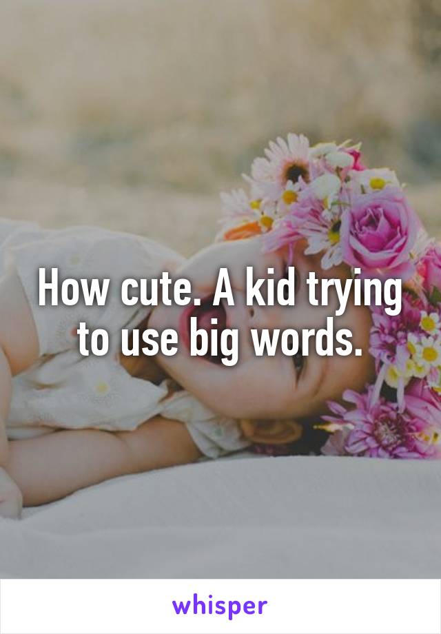 How cute. A kid trying to use big words.