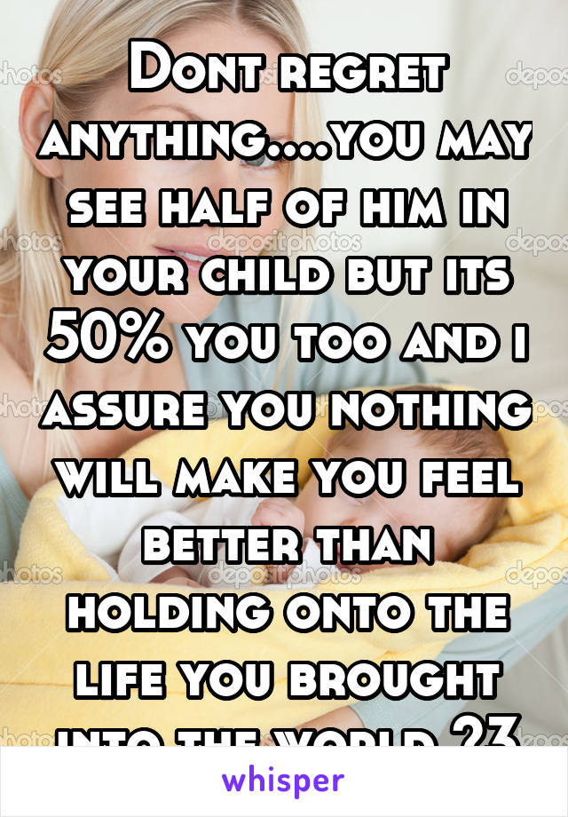 Dont regret anything....you may see half of him in your child but its 50% you too and i assure you nothing will make you feel better than holding onto the life you brought into the world <3
