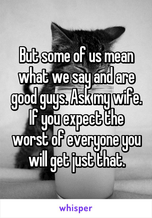 But some of us mean what we say and are good guys. Ask my wife. If you expect the worst of everyone you will get just that.