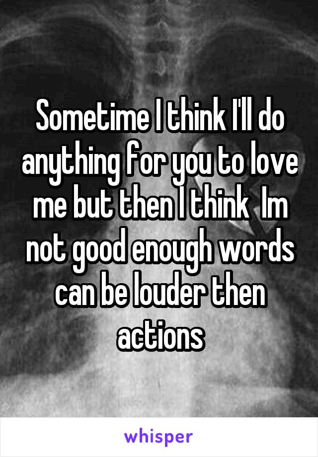 Sometime I think I'll do anything for you to love me but then I think  Im not good enough words can be louder then actions