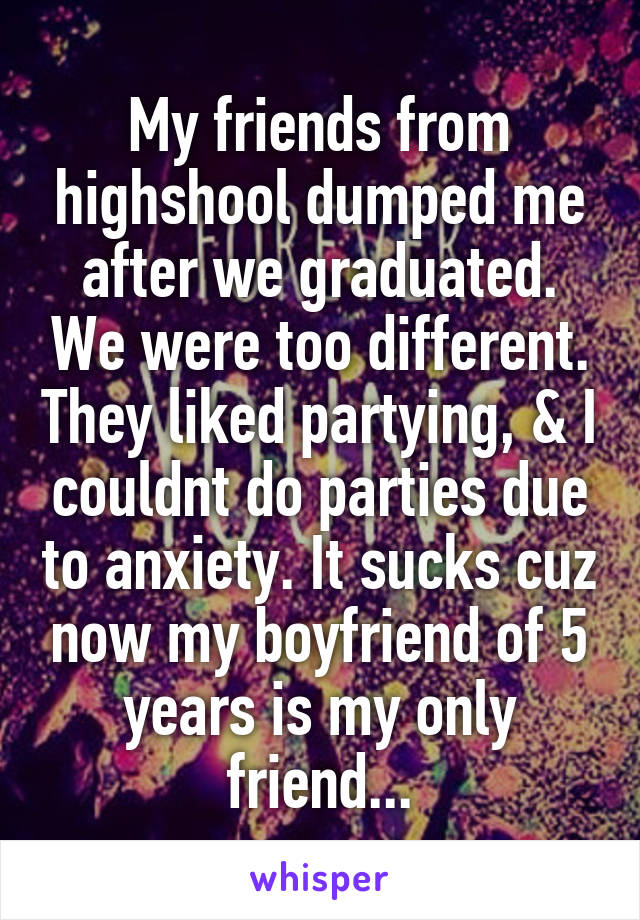 My friends from highshool dumped me after we graduated. We were too different. They liked partying, & I couldnt do parties due to anxiety. It sucks cuz now my boyfriend of 5 years is my only friend...