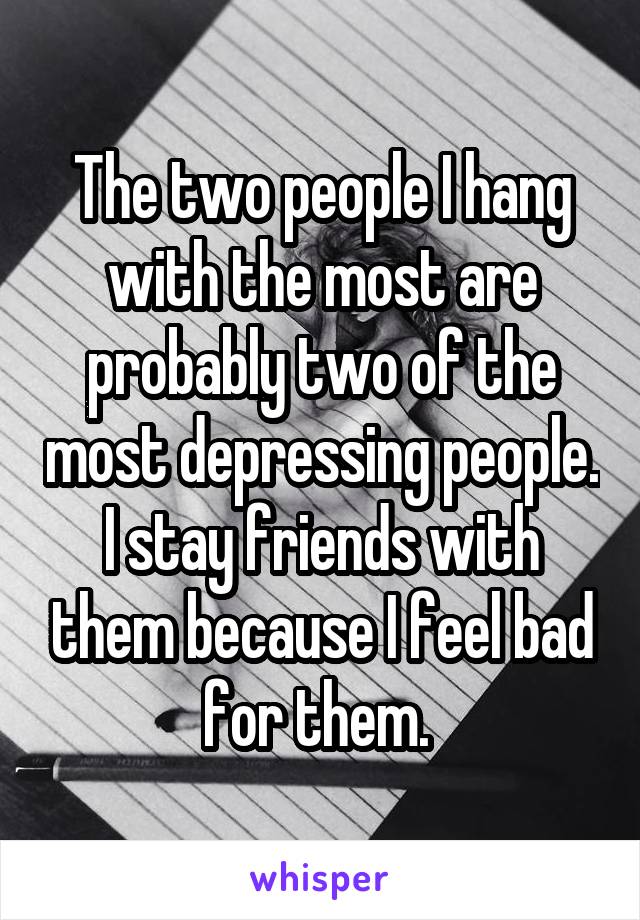 The two people I hang with the most are probably two of the most depressing people. I stay friends with them because I feel bad for them. 