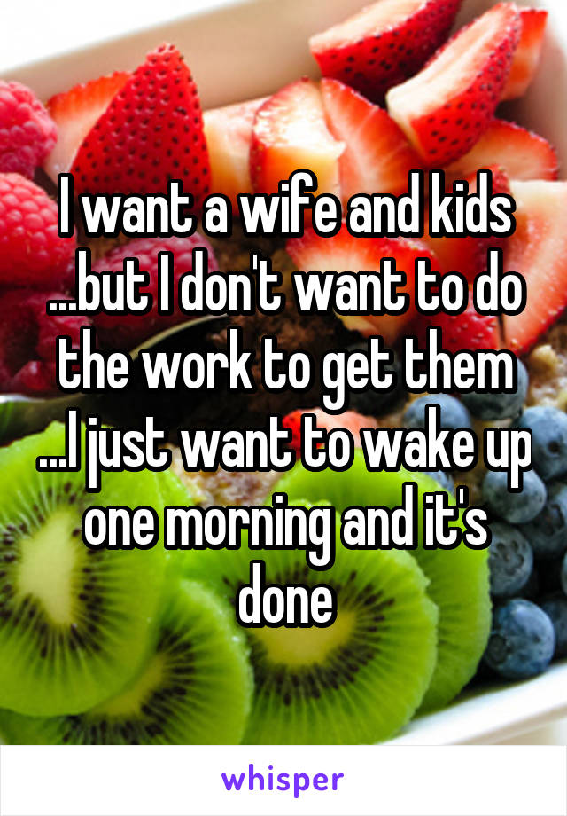 I want a wife and kids ...but I don't want to do the work to get them ...I just want to wake up one morning and it's done