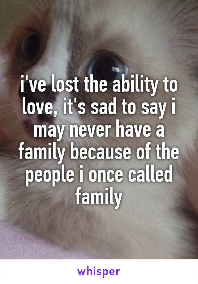 i've lost the ability to love, it's sad to say i may never have a family because of the people i once called family