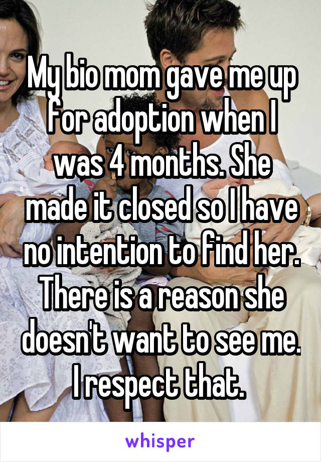 My bio mom gave me up for adoption when I was 4 months. She made it closed so I have no intention to find her. There is a reason she doesn't want to see me. I respect that. 