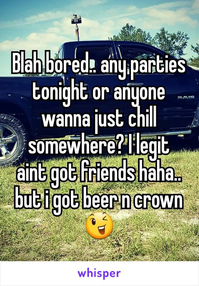 Blah bored.. any parties tonight or anyone wanna just chill somewhere? I legit aint got friends haha.. but i got beer n crown 😉