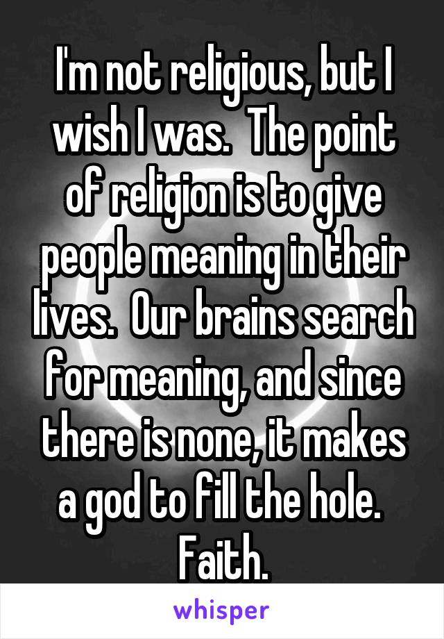 I'm not religious, but I wish I was.  The point of religion is to give people meaning in their lives.  Our brains search for meaning, and since there is none, it makes a god to fill the hole.  Faith.