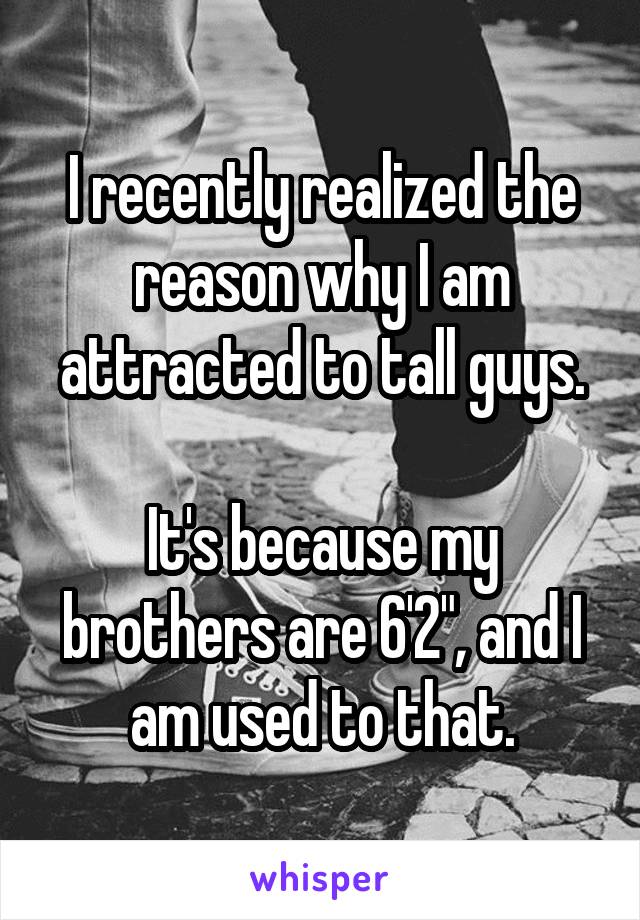 I recently realized the reason why I am attracted to tall guys.

It's because my brothers are 6'2", and I am used to that.