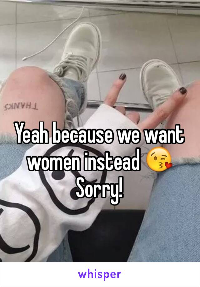 Yeah because we want women instead 😘
Sorry!