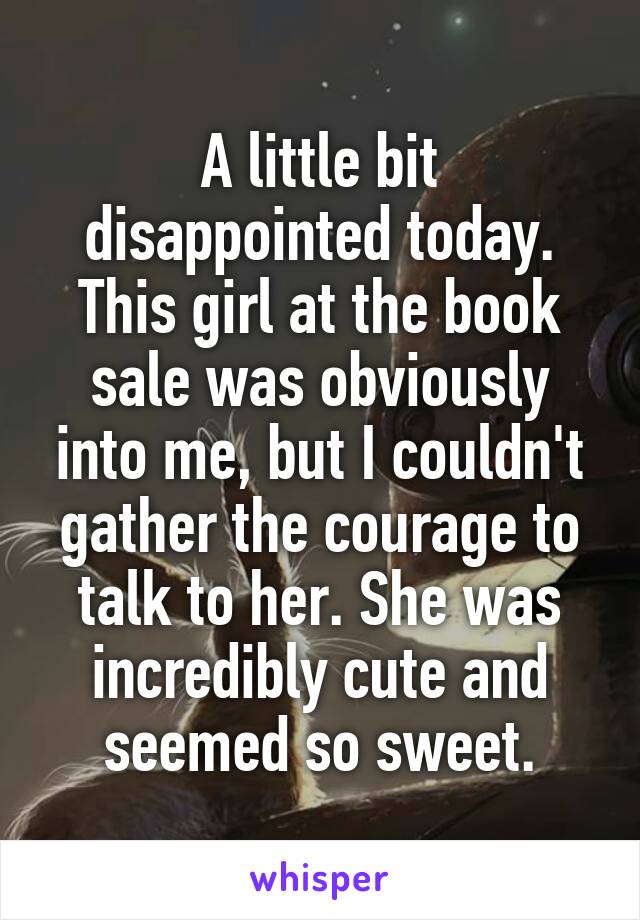 A little bit disappointed today. This girl at the book sale was obviously into me, but I couldn't gather the courage to talk to her. She was incredibly cute and seemed so sweet.