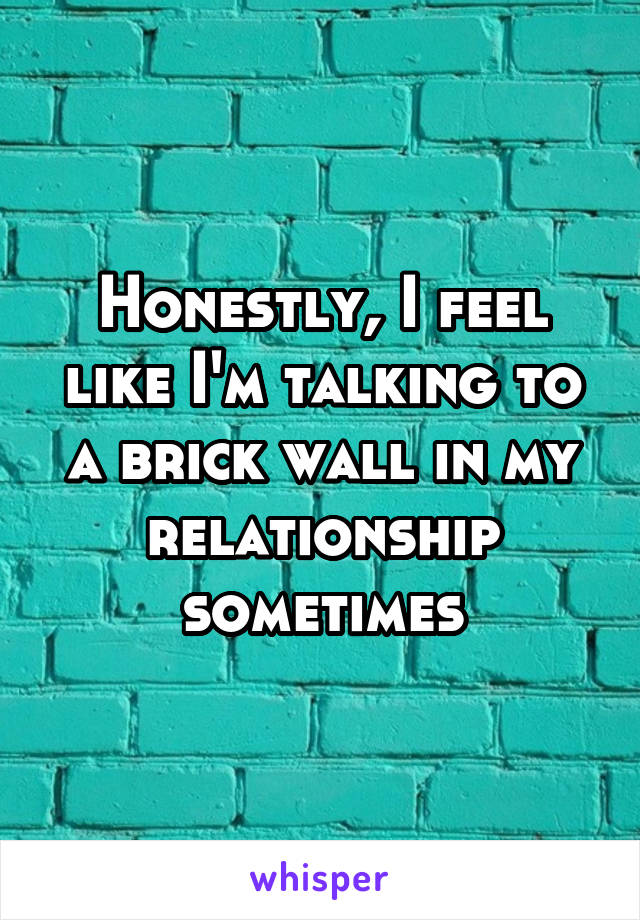 Honestly, I feel like I'm talking to a brick wall in my relationship sometimes