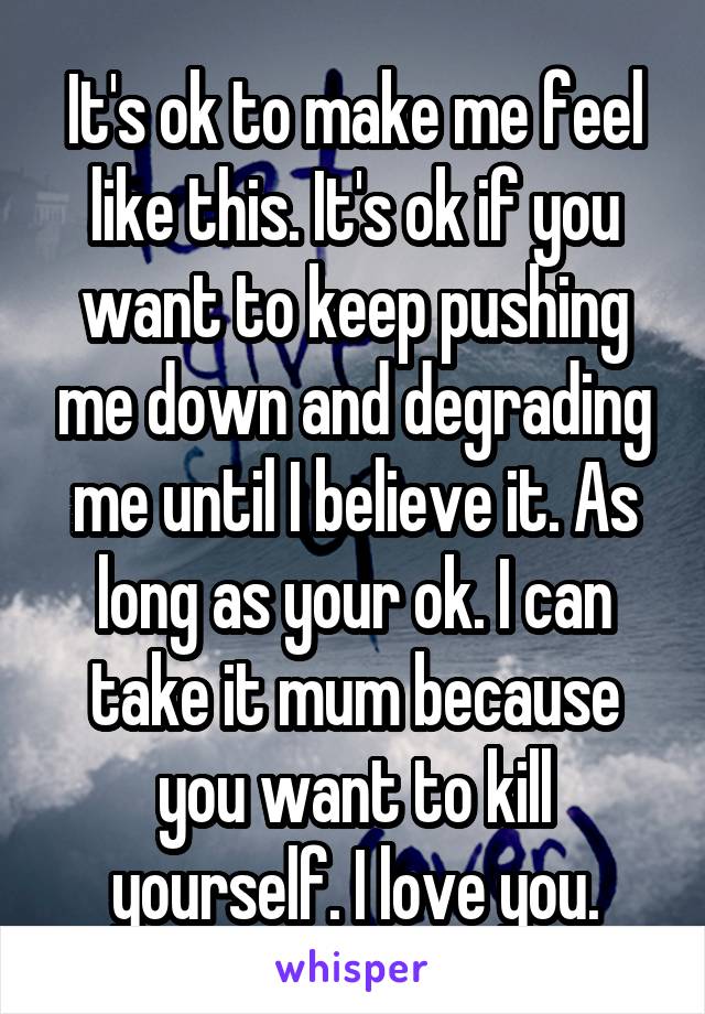 It's ok to make me feel like this. It's ok if you want to keep pushing me down and degrading me until I believe it. As long as your ok. I can take it mum because you want to kill yourself. I love you.