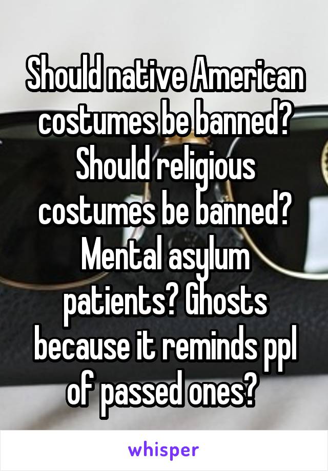 Should native American costumes be banned? Should religious costumes be banned? Mental asylum patients? Ghosts because it reminds ppl of passed ones? 