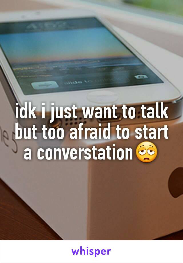 idk i just want to talk but too afraid to start a converstation😩
