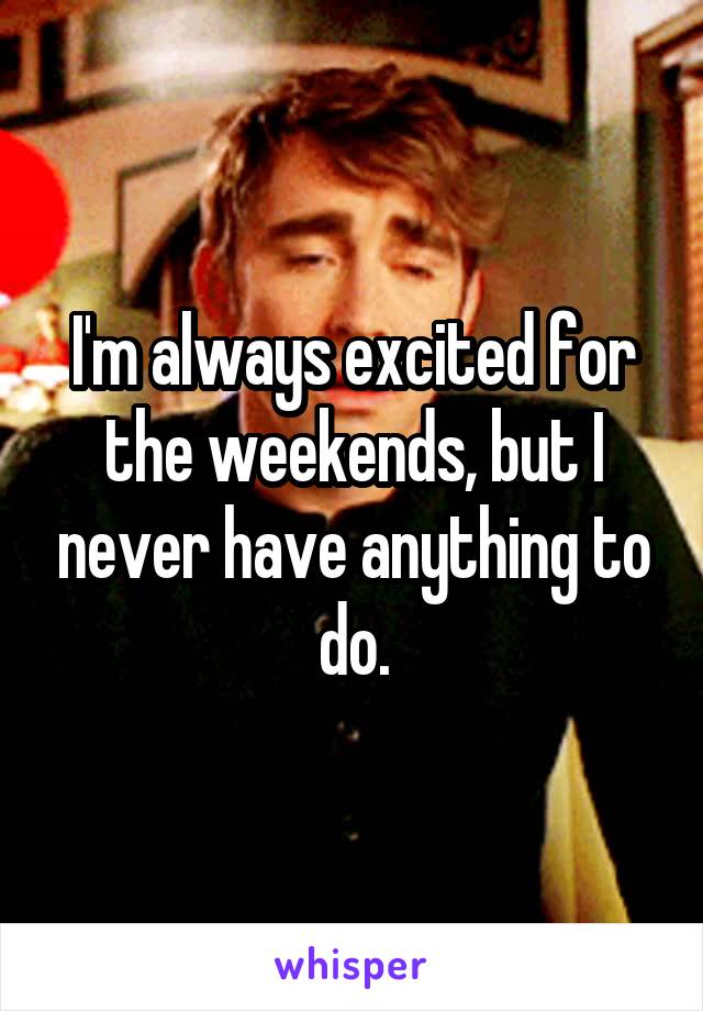 I'm always excited for the weekends, but I never have anything to do.