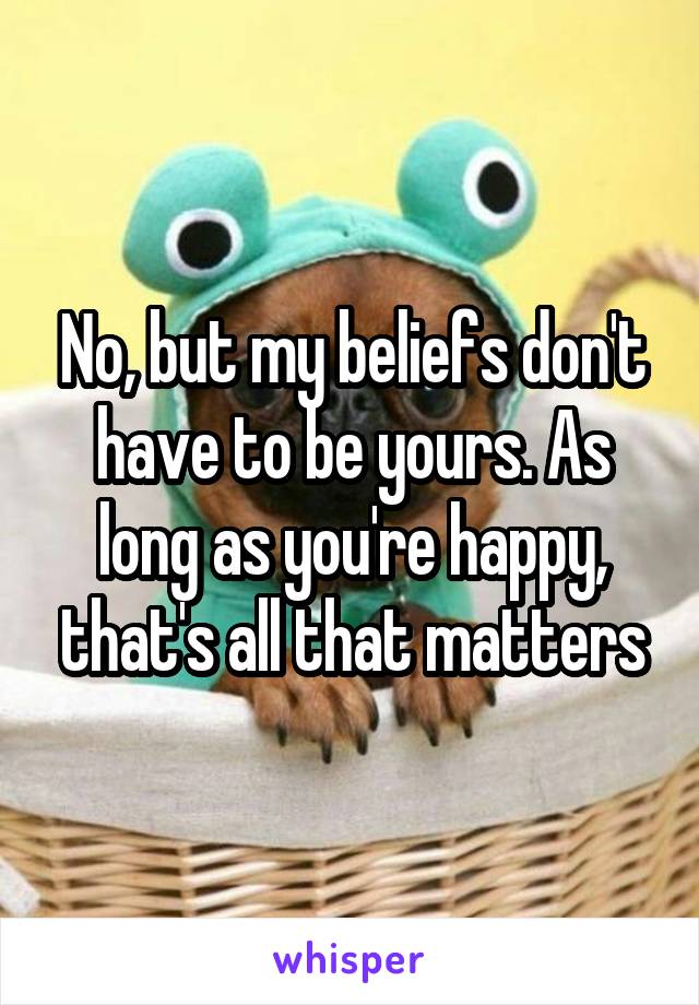 No, but my beliefs don't have to be yours. As long as you're happy, that's all that matters