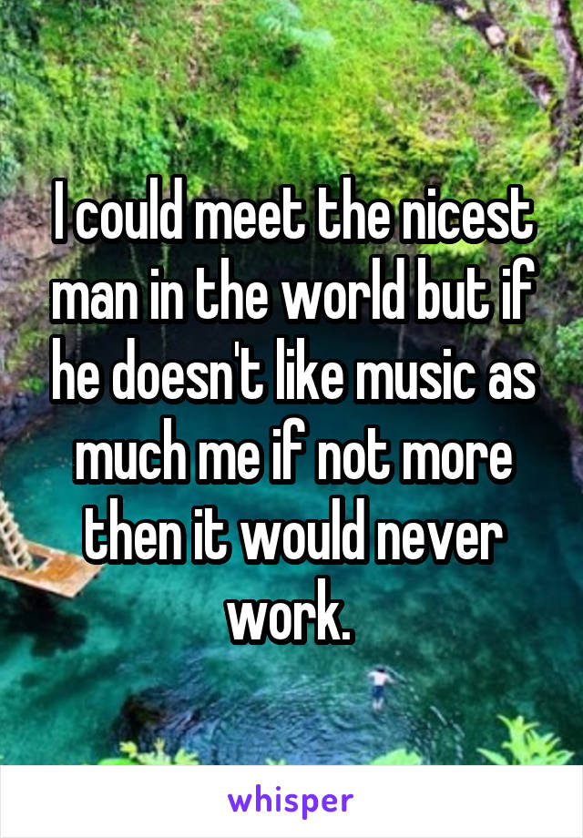 I could meet the nicest man in the world but if he doesn't like music as much me if not more then it would never work. 