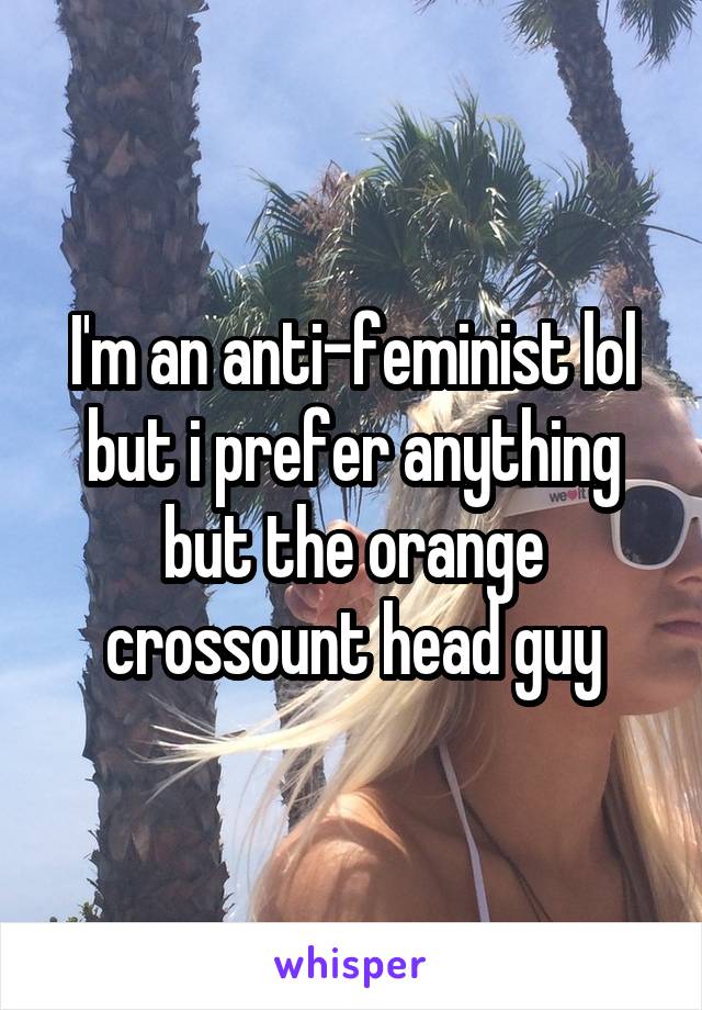 I'm an anti-feminist lol but i prefer anything but the orange crossount head guy