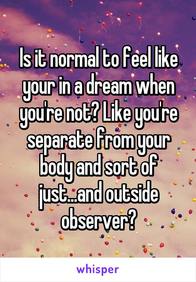 Is it normal to feel like your in a dream when you're not? Like you're separate from your body and sort of just...and outside observer?